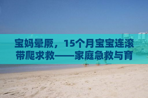宝妈晕厥，15个月宝宝连滚带爬求救——家庭急救与育儿知识普及