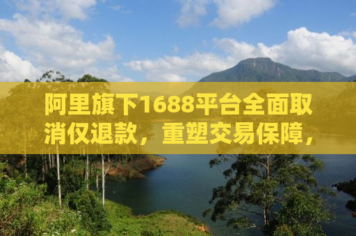 阿里旗下1688平台全面取消仅退款，重塑交易保障，助力诚信生态建设