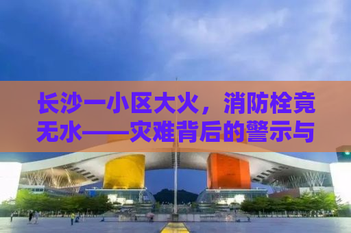 长沙一小区大火，消防栓竟无水——灾难背后的警示与思考
