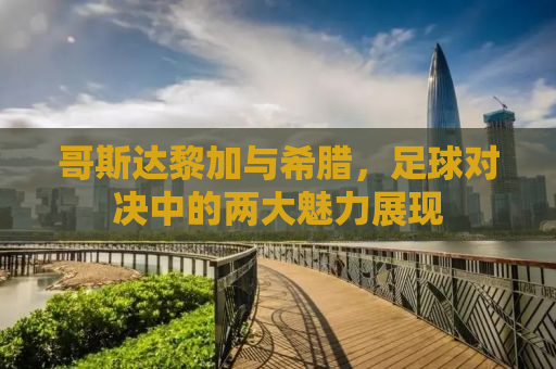 哥斯达黎加与希腊，足球对决中的两大魅力展现