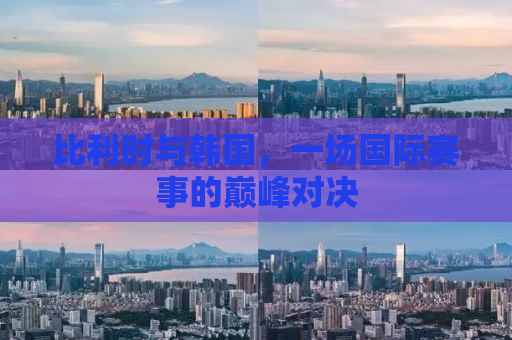 比利时与韩国，一场国际赛事的巅峰对决