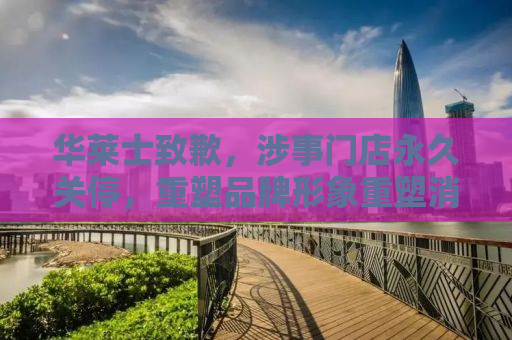 华莱士致歉，涉事门店永久关停，重塑品牌形象重塑消费者信任