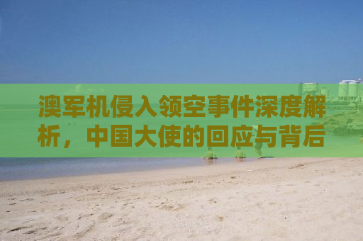 澳军机侵入领空事件深度解析，中国大使的回应与背后的考量