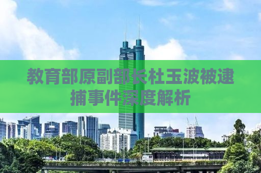 教育部原副部长杜玉波被逮捕事件深度解析