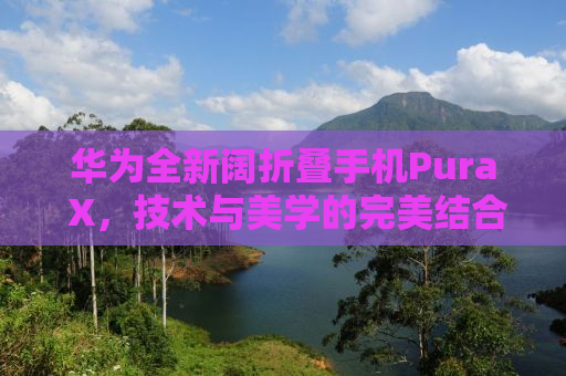 华为全新阔折叠手机Pura X，技术与美学的完美结合，售价7499元起