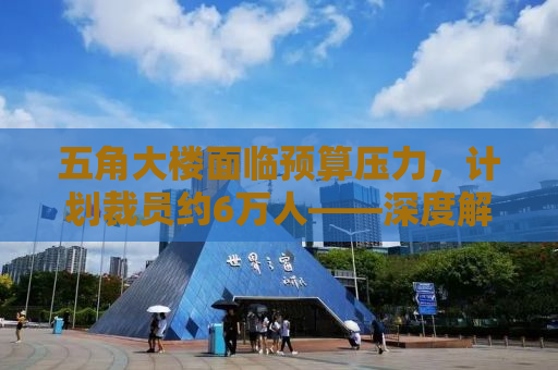 五角大楼面临预算压力，计划裁员约6万人——深度解析其背后原因与影响