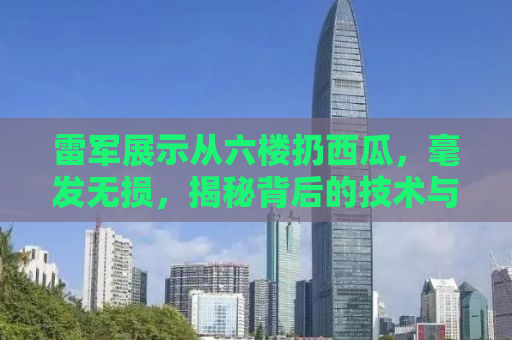雷军展示从六楼扔西瓜，毫发无损，揭秘背后的技术与品质承诺