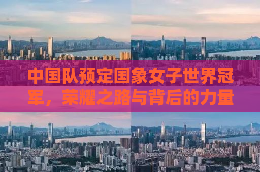 中国队预定国象女子世界冠军，荣耀之路与背后的力量