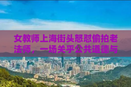 女教师上海街头怒怼偷拍老法师，一场关乎公共道德与个人权利的较量