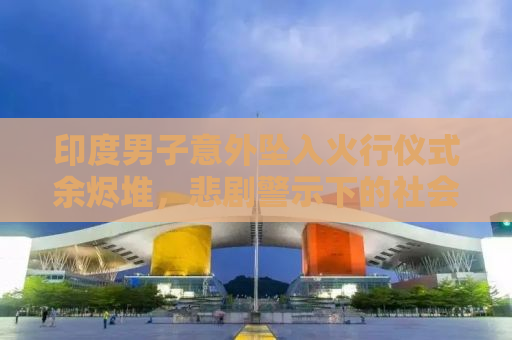 印度男子意外坠入火行仪式余烬堆，悲剧警示下的社会反思