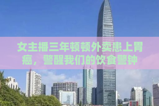 女主播三年顿顿外卖患上胃癌，警醒我们的饮食警钟