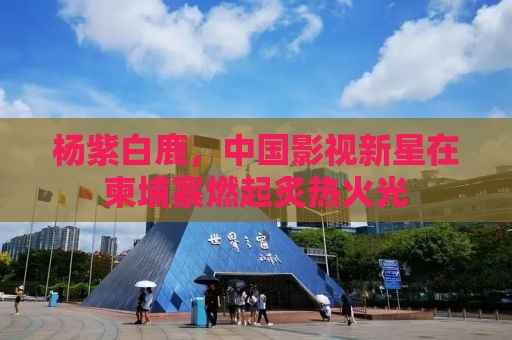 杨紫白鹿，中国影视新星在柬埔寨燃起炙热火光