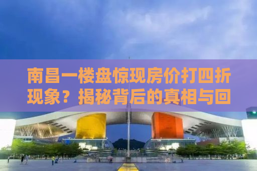 南昌一楼盘惊现房价打四折现象？揭秘背后的真相与回应！