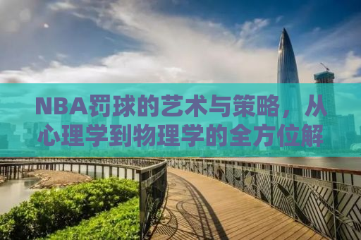 NBA罚球的艺术与策略，从心理学到物理学的全方位解读