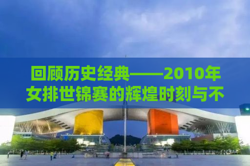 回顾历史经典——2010年女排世锦赛的辉煌时刻与不屈精神
