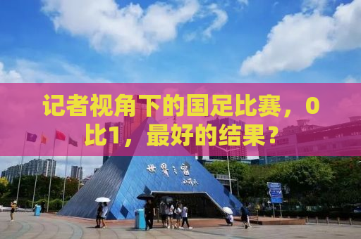 记者视角下的国足比赛，0比1，最好的结果？