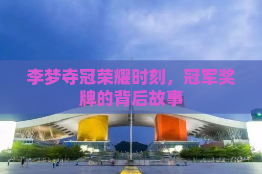 李梦夺冠荣耀时刻，冠军奖牌的背后故事