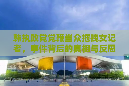 韩执政党党鞭当众拖拽女记者，事件背后的真相与反思