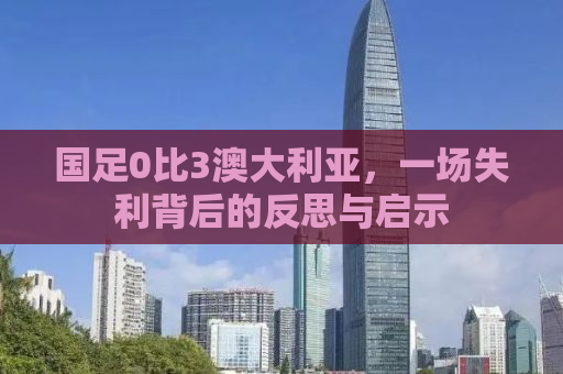 国足0比3澳大利亚，一场失利背后的反思与启示