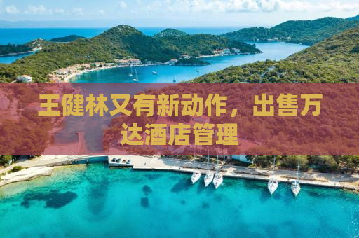 王健林又有新动作，出售万达酒店管理