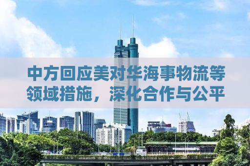 中方回应美对华海事物流等领域措施，深化合作与公平竞争并重