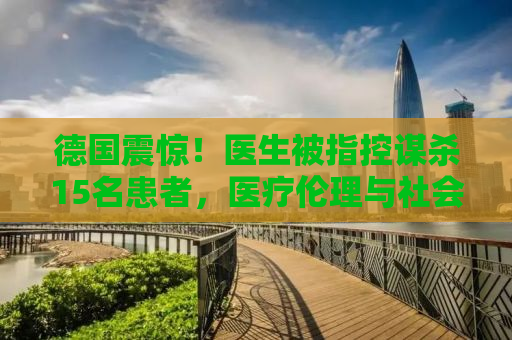 德国震惊！医生被指控谋杀15名患者，医疗伦理与社会正义的挑战