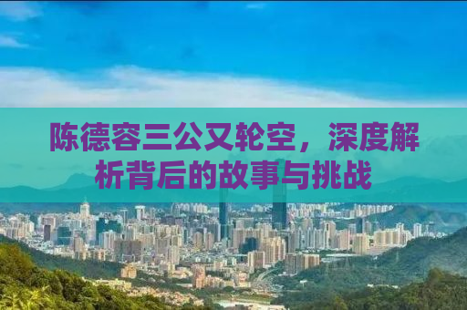 陈德容三公又轮空，深度解析背后的故事与挑战