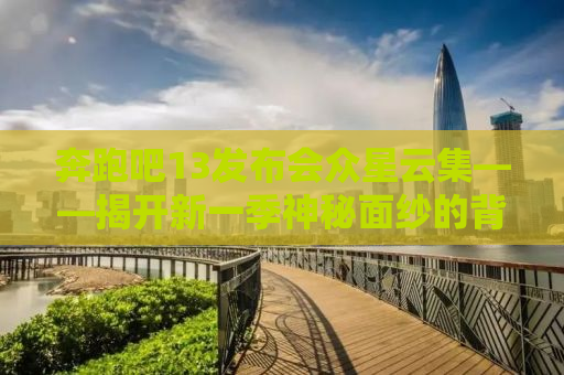 奔跑吧13发布会众星云集——揭开新一季神秘面纱的背后故事