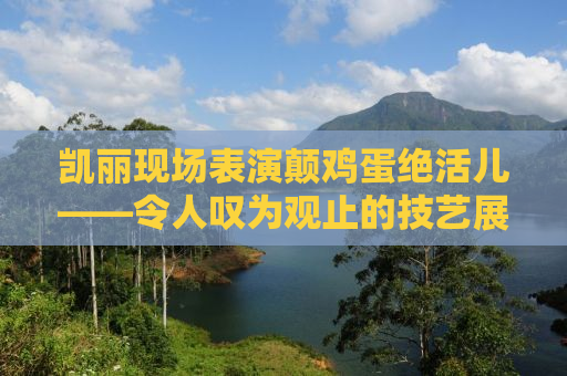 凯丽现场表演颠鸡蛋绝活儿——令人叹为观止的技艺展示
