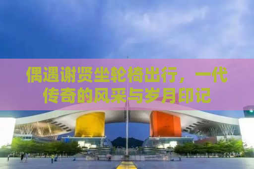 偶遇谢贤坐轮椅出行，一代传奇的风采与岁月印记