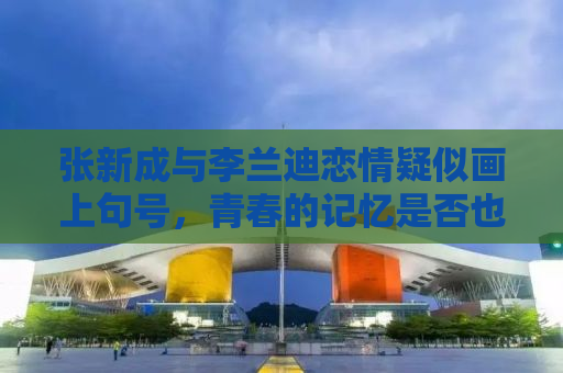 张新成与李兰迪恋情疑似画上句号，青春的记忆是否也随之远去？
