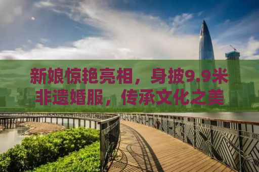 新娘惊艳亮相，身披9.9米非遗婚服，传承文化之美