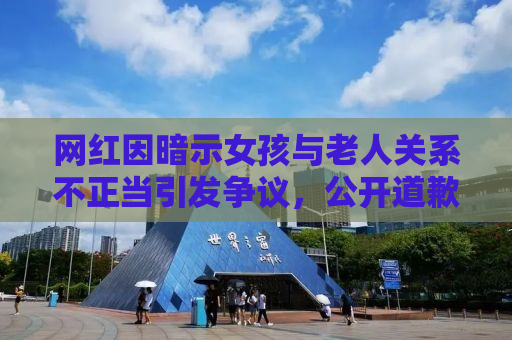 网红因暗示女孩与老人关系不正当引发争议，公开道歉