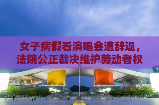 女子病假看演唱会遭辞退，法院公正裁决维护劳动者权益