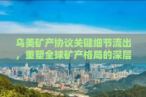 乌美矿产协议关键细节流出，重塑全球矿产格局的深层次影响