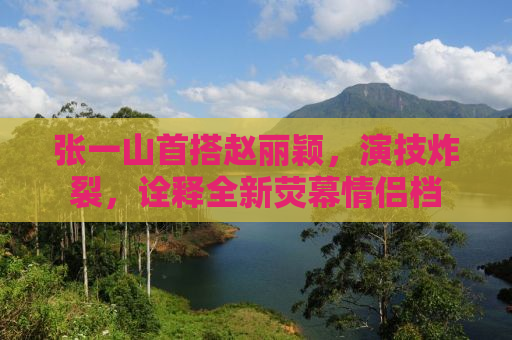 张一山首搭赵丽颖，演技炸裂，诠释全新荧幕情侣档