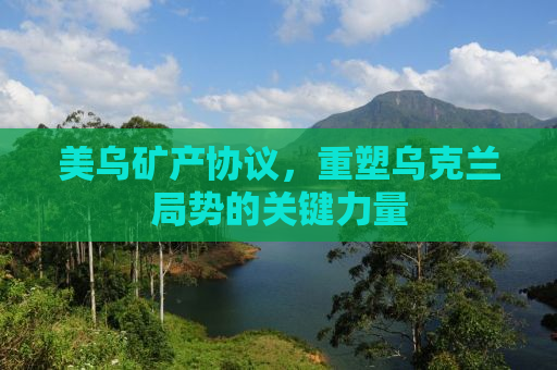 美乌矿产协议，重塑乌克兰局势的关键力量