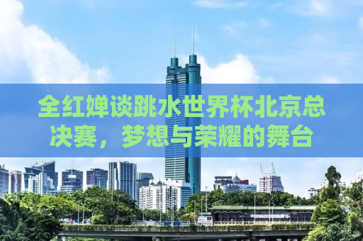 全红婵谈跳水世界杯北京总决赛，梦想与荣耀的舞台