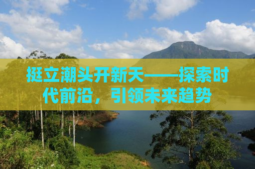 挺立潮头开新天——探索时代前沿，引领未来趋势