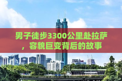 男子徒步3300公里赴拉萨，容貌巨变背后的故事